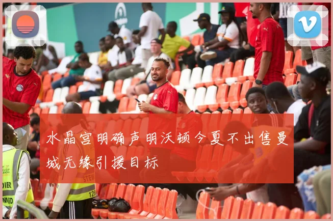水晶宫明确声明沃顿今夏不出售曼城无缘引援目标