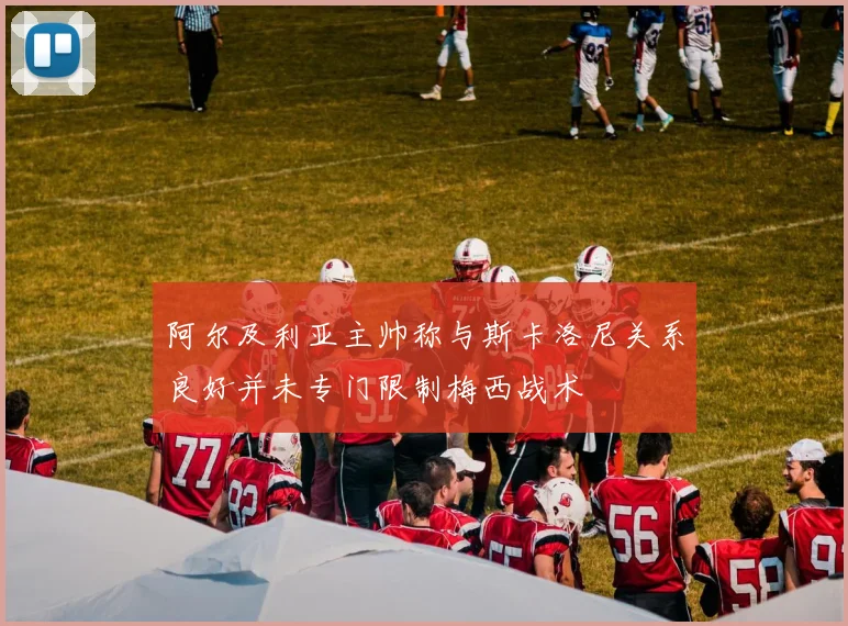 阿尔及利亚主帅称与斯卡洛尼关系良好并未专门限制梅西战术