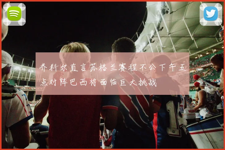 乔科尔直言苏格兰赛程不公下午五点对阵巴西将面临巨大挑战