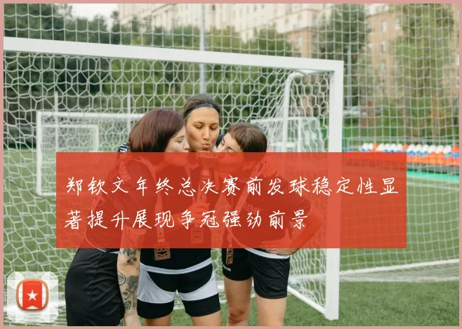 郑钦文年终总决赛前发球稳定性显著提升展现争冠强劲前景