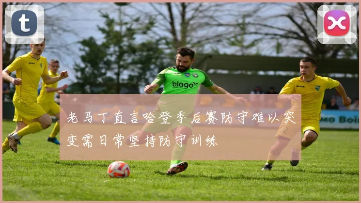 老马丁直言哈登季后赛防守难以突变需日常坚持防守训练