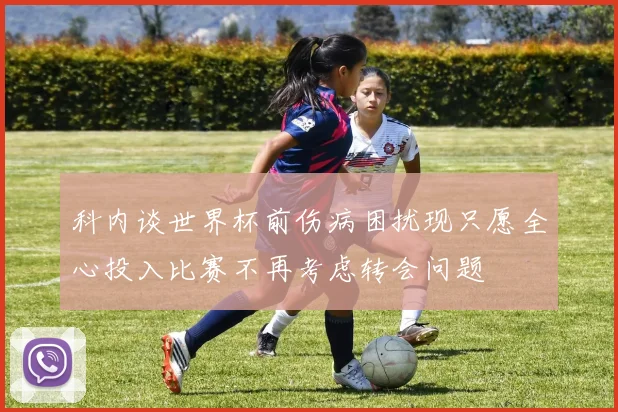 科内谈世界杯前伤病困扰现只愿全心投入比赛不再考虑转会问题