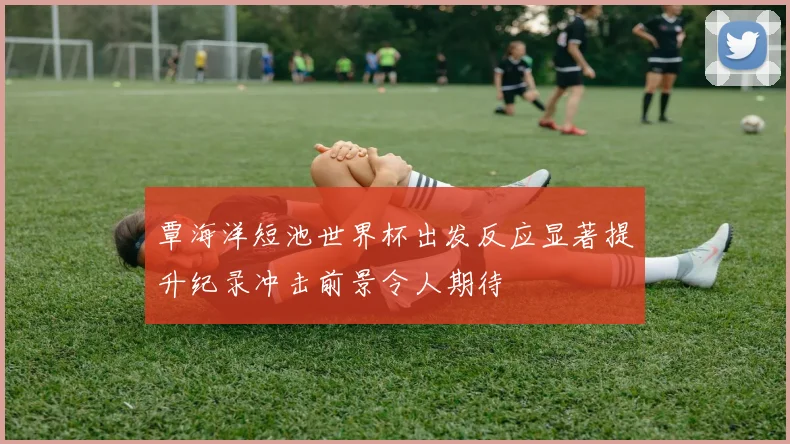覃海洋短池世界杯出发反应显著提升纪录冲击前景令人期待