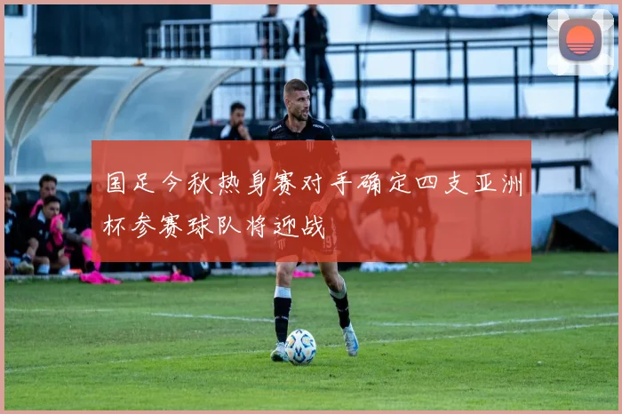 国足今秋热身赛对手确定四支亚洲杯参赛球队将迎战