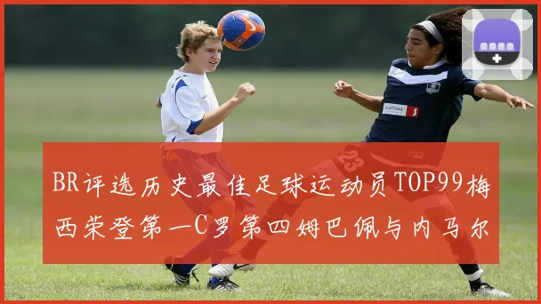 BR评选历史最佳足球运动员TOP99梅西荣登第一C罗第四姆巴佩与内马尔排名解析