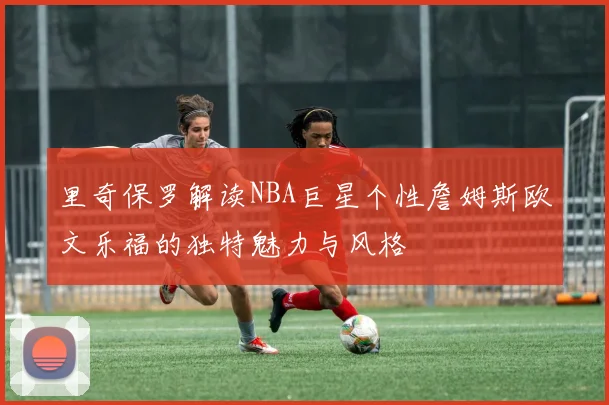 里奇保罗解读NBA巨星个性詹姆斯欧文乐福的独特魅力与风格