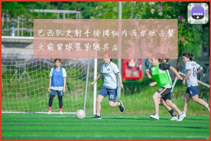 巴西队史射手榜揭秘内马尔独占鳌头前辈球星紧随其后