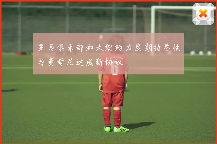 罗马俱乐部加大续约力度期待尽快与曼奇尼达成新协议