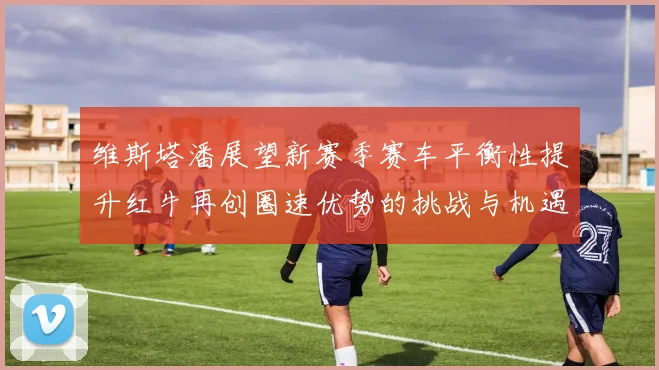 维斯塔潘展望新赛季赛车平衡性提升红牛再创圈速优势的挑战与机遇
