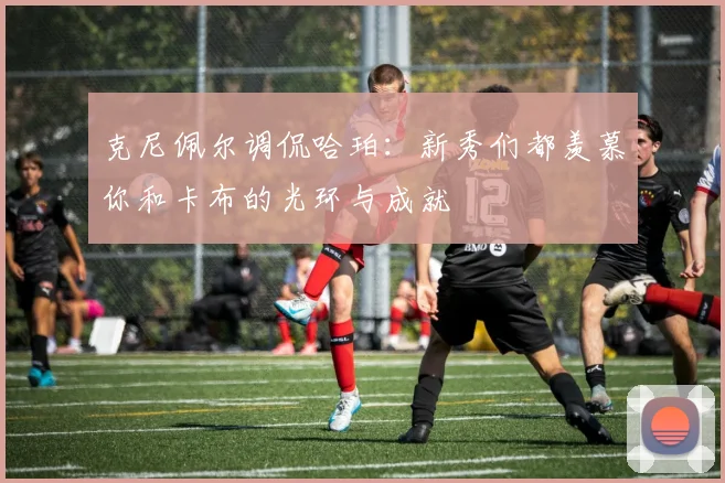 克尼佩尔调侃哈珀：新秀们都羡慕你和卡布的光环与成就