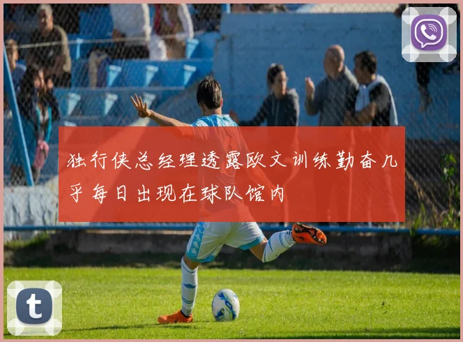 独行侠总经理透露欧文训练勤奋几乎每日出现在球队馆内