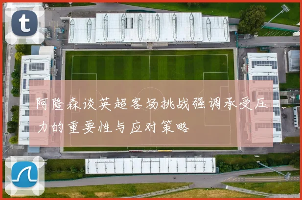 阿隆森谈英超客场挑战强调承受压力的重要性与应对策略