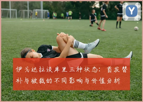 伊戈达拉谈库里三种状态：首发替补与被裁的不同影响与价值分析
