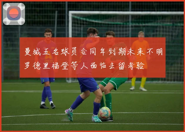 曼城五名球员合同年到期未来不明罗德里福登等人面临去留考验