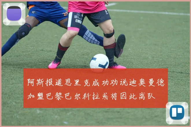 阿斯报道恩里克成功劝说迪奥曼德加盟巴黎巴尔科拉或将因此离队