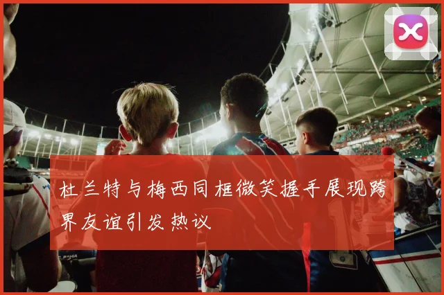 杜兰特与梅西同框微笑握手展现跨界友谊引发热议