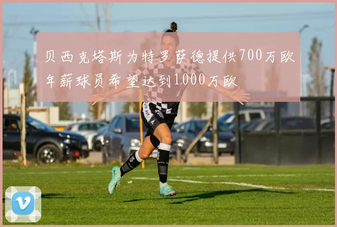 贝西克塔斯为特罗萨德提供700万欧年薪球员希望达到1000万欧