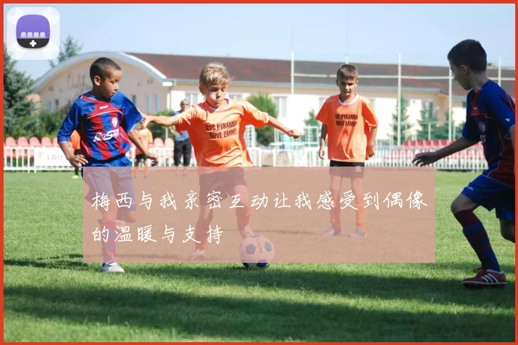 梅西与我亲密互动让我感受到偶像的温暖与支持