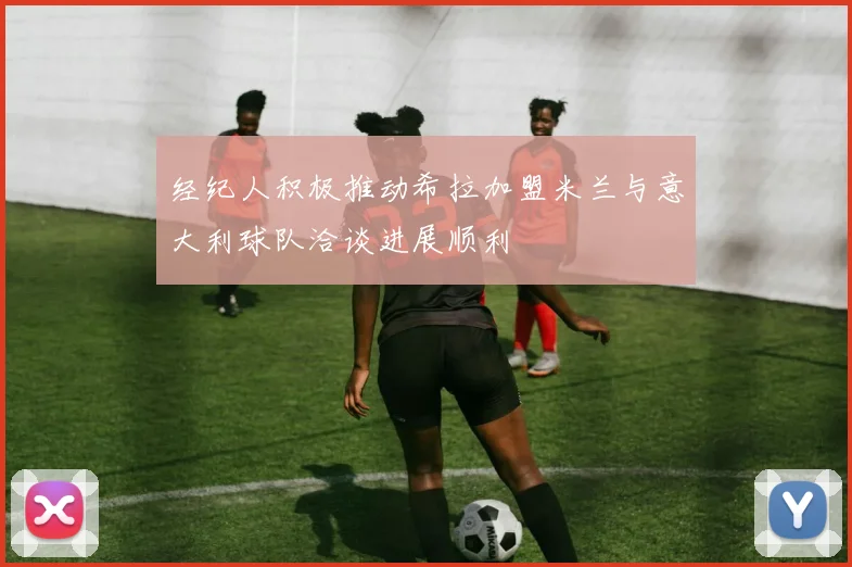 经纪人积极推动希拉加盟米兰与意大利球队洽谈进展顺利