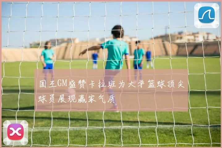 国王GM盛赞卡拉班为大学篮球顶尖球员展现赢家气质
