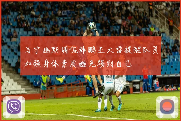 马宁幽默调侃韩鹏王大雷提醒队员加强身体素质避免踢到自己