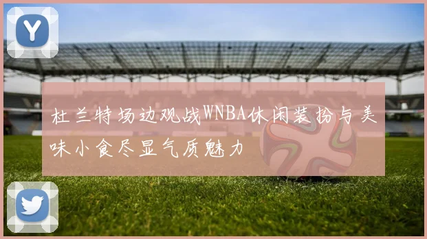 杜兰特场边观战WNBA休闲装扮与美味小食尽显气质魅力